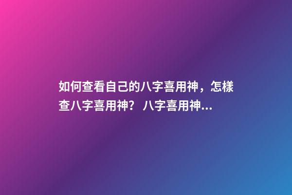 如何查看自己的八字喜用神，怎樣查八字喜用神？ 八字喜用神查詢表，最準(zhǔn)確的八字喜用神查詢